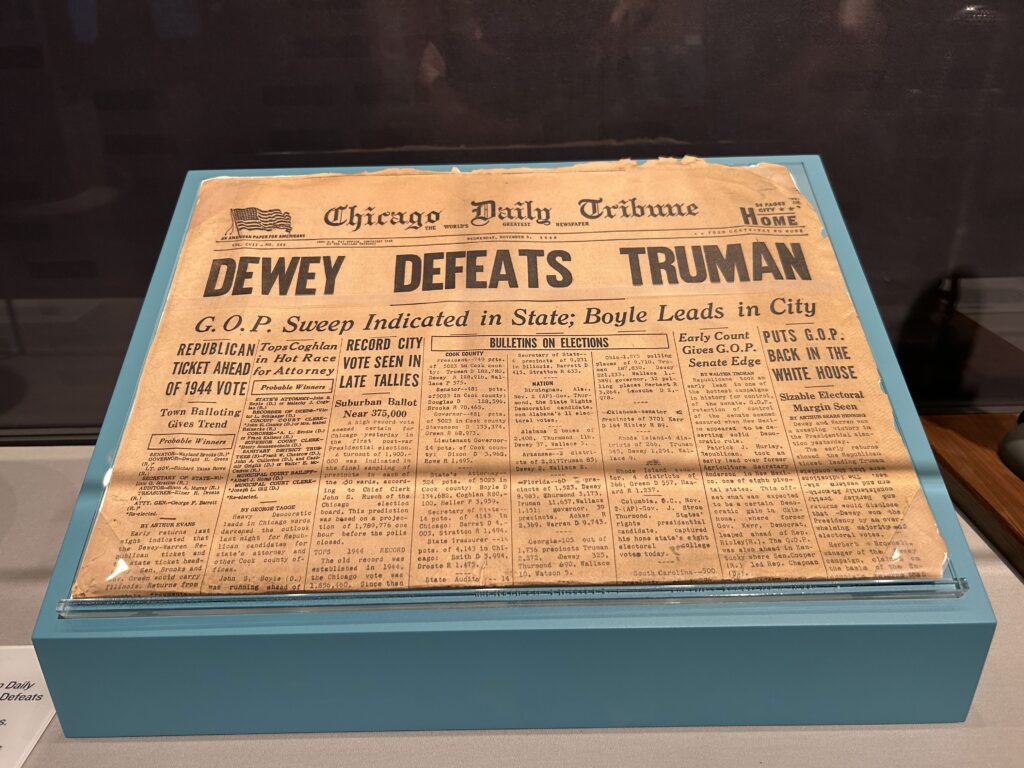 One of the most iconic photos of the 20th century is of Harry Truman holding up the front page of the Chicago Tribune announcing prematurely his defeat to Thomas Dewey. They have a copy of that newspaper on display. One of the most iconic photos of the 20th century is of Harry Truman holding up the front page of the Chicago Tribune announcing prematurely his defeat to Thomas Dewey. They have a copy of that newspaper on display.